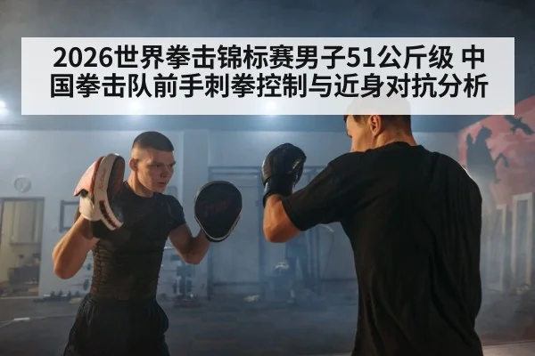 2026世界拳击锦标赛男子51公斤级 中国拳击队前手刺拳控制与近身对抗分析