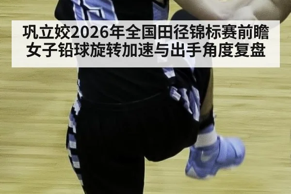 巩立姣2026年全国田径锦标赛前瞻 女子铅球旋转加速与出手角度复盘